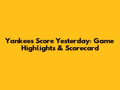 Yankees Score Yesterday: Game Highlights & Scorecard
