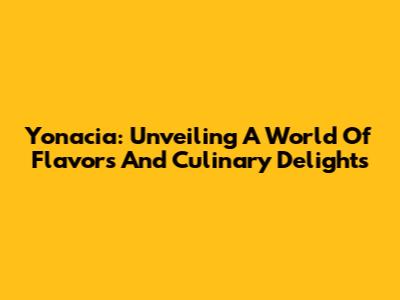Yonacia: Unveiling A World Of Flavors And Culinary Delights