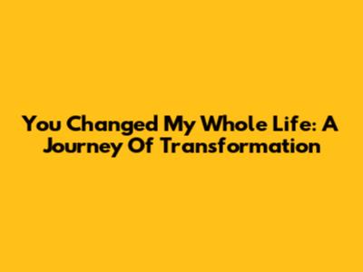 You Changed My Whole Life: A Journey Of Transformation
