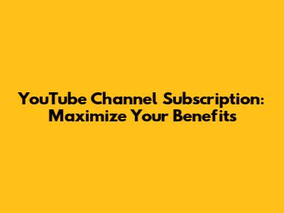 YouTube Channel Subscription: Maximize Your Benefits