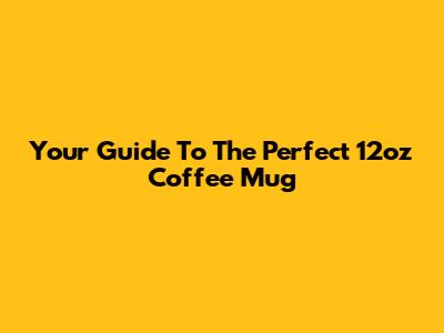 Your Guide To The Perfect 12oz Coffee Mug