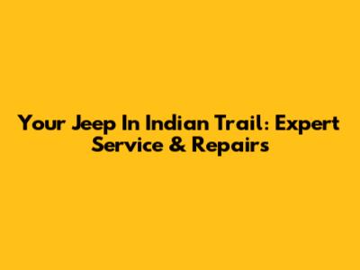 Your Jeep In Indian Trail: Expert Service & Repairs