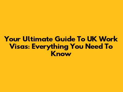 Your Ultimate Guide To UK Work Visas: Everything You Need To Know