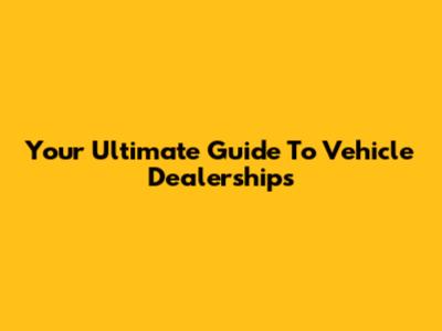 Your Ultimate Guide To Vehicle Dealerships