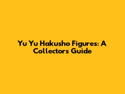 Yu Yu Hakusho Figures: A Collector's Guide