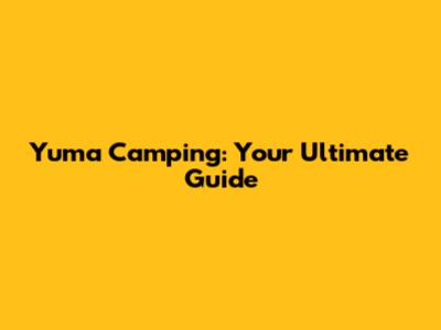 Yuma Camping: Your Ultimate Guide