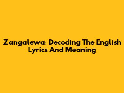 Zangalewa: Decoding The English Lyrics And Meaning