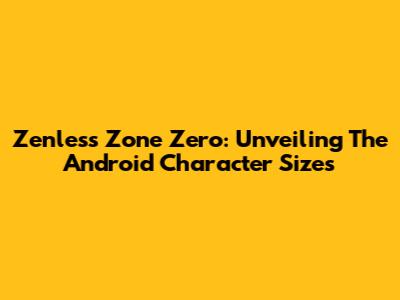 Zenless Zone Zero: Unveiling The Android Character Sizes