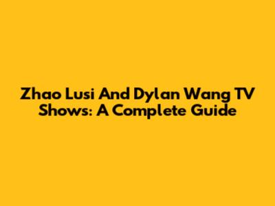 Zhao Lusi And Dylan Wang TV Shows: A Complete Guide