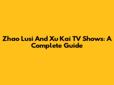 Zhao Lusi And Xu Kai TV Shows: A Complete Guide