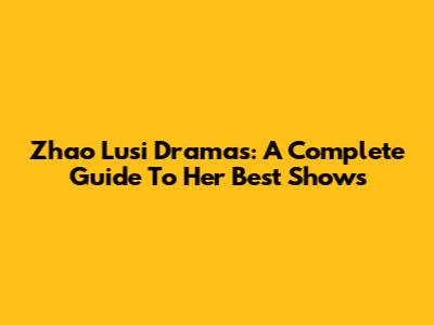 Zhao Lusi Dramas: A Complete Guide To Her Best Shows