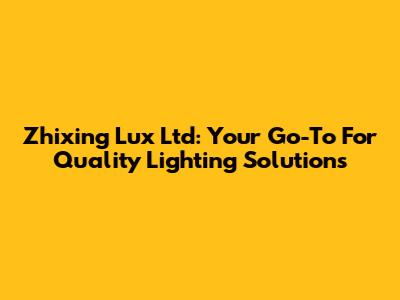 Zhixing Lux Ltd: Your Go-To For Quality Lighting Solutions