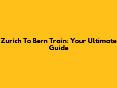 Zurich To Bern Train: Your Ultimate Guide
